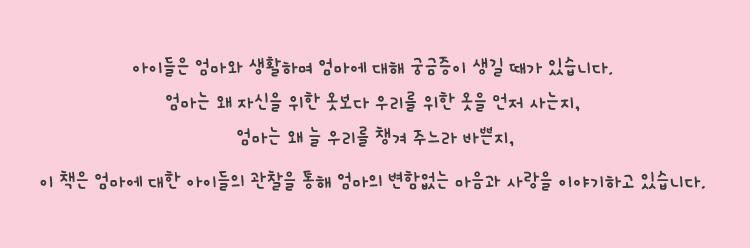 이 책은 엄마에 대한 아이들의 관찰을 통해 엄마의 변함없는 마음과 사랑을 이야기하고 있습니다.